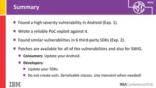 #RSAC
Summary
Found a high severity vulnerability in Android (Exp. 1).
Wrote a reliable PoC exploit against it.
Found similar vulnerabilities in 6 third-party SDKs (Exp. 2).
Patches are available for all of the vulnerabilities and also for SWIG.
Consumers: Update your Android.
Developers:
Update your SDKs.
Do not create vuln. Serializable classes. Use transient when needed!
 