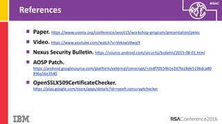 #RSAC
References
Paper. https://www.usenix.org/conference/woot15/workshop-program/presentation/peles
Video. https://www.youtube.com/watch?v=VekzwVdwqIY
Nexus Security Bulletin. https://source.android.com/security/bulletin/2015-08-01.html
AOSP Patch.
https://android.googlesource.com/platform/external/conscrypt/+/edf7055461e2d7fa18de5196dca80
896a56e3540
OpenSSLX509CertificateChecker.
https://play.google.com/store/apps/details?id=roeeh.conscryptchecker
 