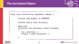 #RSAC
The Serialized Object
29
final class BinderProxy implements IBinder {
private long mOrgue;  POINTER
…
private native final destroy();
@Override
protected void finalize() throws Throwable
{
try { destroy(); }
finally { super.finalize(); }
}
 