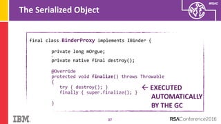 #RSAC
The Serialized Object
37
final class BinderProxy implements IBinder {
private long mOrgue;
…
private native final destroy();
@Override
protected void finalize() throws Throwable
{
try { destroy(); }
finally { super.finalize(); }
}
 EXECUTED
AUTOMATICALLY
BY THE GC
 