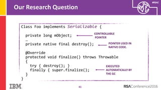 #RSAC
Our Research Question
41
Class Foo implements Serializable {
private long mObject;
…
private native final destroy();
@Override
protected void finalize() throws Throwable
{
try { destroy(); }
finally { super.finalize();
}
}
CONTROLLABLE
POINTER
POINTER USED IN
NATIVE CODE.
EXECUTED
AUTOMATICALLY BY
THE GC
 