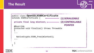 #RSAC
public class OpenSSLX509Certificate
extends X509Certificate {
private final long mContext;
@Override
protected void finalize() throws Throwable
{
...
NativeCrypto.X509_free(mContext);
...
}
}
The Result
50
(1) SERIALIZABLE
(2) CONTROLLABLE
POINTER
 