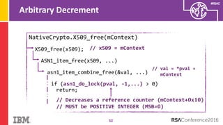 #RSAC
Arbitrary Decrement
52
NativeCrypto.X509_free(mContext)
X509_free(x509);
ASN1_item_free(x509, ...)
asn1_item_combine_free(&val, ...)
if (asn1_do_lock(pval, -1,...) > 0)
return;
// x509 = mContext
// val = *pval =
mContext
// Decreases a reference counter (mContext+𝟎𝐱𝟏𝟎)
// MUST be POSITIVE INTEGER (MSB=𝟎)
 
