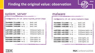 #RSAC
Finding the original value: observation
system_server malware
root@generic:/# cat /proc/<system_server>/maps
70e40000-72cee000 r—p ... boot.oat
72cee000-74400000 r-xp ... boot.oat
74400000-74401000 rw-p ... boot.oat
…
aa09f000-aa0c3000 r-xp ... libjavacrypto.so
aa0c3000-aa0c4000 r--p ... libjavacrypto.so
aa0c4000-aa0c5000 rw-p ... libjavacrypto.so
…
b6645000-b66d5000 r-xp ... libcrypto.so
b66d6000-b66e1000 r--p ... libcrypto.so
b66e1000-b66e2000 rw-p ... libcrypto.so
root@generic:/# cat /proc/<malware>/maps
70e40000-72cee000 r—p ... boot.oat
72cee000-74400000 r-xp ... boot.oat
74400000-74401000 rw-p ... boot.oat
…
aa09f000-aa0c3000 r-xp ... libjavacrypto.so
aa0c3000-aa0c4000 r--p ... libjavacrypto.so
aa0c4000-aa0c5000 rw-p ... libjavacrypto.so
…
b6645000-b66d5000 r-xp ... libcrypto.so
b66d6000-b66e1000 r--p ... libcrypto.so
b66e1000-b66e2000 rw-p ... libcrypto.so
 