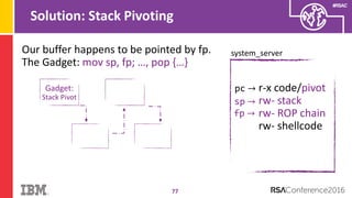 #RSAC
Solution: Stack Pivoting
77
system_server
pc → r-x code/pivot
rw- stack
rw- ROP chain
rw- shellcode
sp →
Our buffer happens to be pointed by fp.
The Gadget: mov sp, fp; …, pop {…}
Gadget:
Stack Pivot
fp →
 