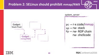 #RSAC
Problem 2: SELinux should prohibit mmap/RWX
80
system_server
pc → r-x code/mmap
rw- stack
rw- ROP chain
rw- shellcode
sp →
Gadget:
Stack Pivot
fp →
Gadget:
mmap/RWX
 