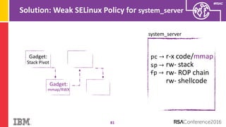#RSAC
Solution: Weak SELinux Policy for system_server
81
system_server
pc → r-x code/mmap
rw- stack
rw- ROP chain
rw- shellcode
sp →
Gadget:
Stack Pivot
fp →
Gadget:
mmap/RWX
 