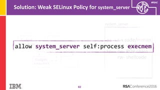 #RSAC
Solution: Weak SELinux Policy for system_server
82
system_server
pc → r-x code/mmap
rw- stack
rw- ROP chain
rw- shellcode
sp →
Gadget:
Stack Pivot
fp →
Gadget:
mmap/RWX
allow system_server self:process execmem
 