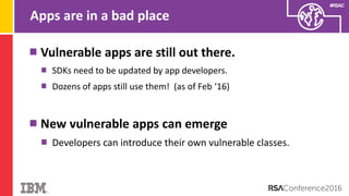 #RSAC
Apps are in a bad place
Vulnerable apps are still out there.
SDKs need to be updated by app developers.
Dozens of apps still use them! (as of Feb ‘16)
New vulnerable apps can emerge
Developers can introduce their own vulnerable classes.
 