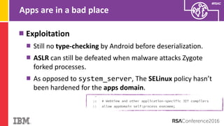 #RSAC
Apps are in a bad place
Exploitation
Still no type-checking by Android before deserialization.
ASLR can still be defeated when malware attacks Zygote
forked processes.
As opposed to system_server, The SELinux policy hasn’t
been hardened for the apps domain.
 