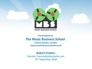 Presentation to
The Music Business School
     Covent Garden, London
  www.musicbusinessschool.co.uk


        Robert Pratten
Founder, TransmediaStoryteller.com
      22nd September 2010
 
