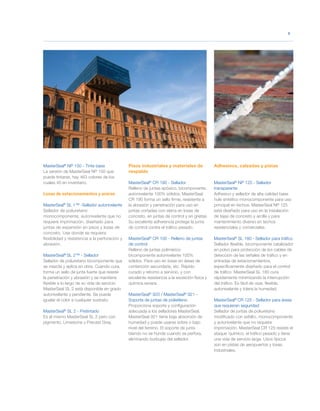 MasterSeal®
NP 150 - Tinte base
La versión de MasterSeal NP 150 que
puede tintarse, hay 463 colores de los
cuales 40 en inventario.
Losas de estacionamientos y aceras
MasterSeal®
SL 1™ -Sellador autonivelante
Sellador de poliuretano
monocomponente, autonivelante que no
requiere imprimación, diseñado para
juntas de expansión en pisos y losas de
concreto. Use donde se requiera
flexibilidad y resistencia a la perforación y
abrasión.
MasterSeal®
SL 2™ - Sellador
Sellador de poliuretano bicomponente que
se mezcla y aplica en obra. Cuando cura,
forma un sello de junta fuerte que resiste
la penetración y abrasión y se mantiene
flexible a lo largo de su vida de servicio.
MasterSeal SL 2 está disponible en grado
autonivelante y pendiente. Se puede
igualar el color a cualquier sustrato.
MasterSeal®
SL 2 - Pretintado
Es el mismo MasterSeal SL 2 pero con
pigmento, Limestone y Precast Gray.
Pisos industriales y materiales de
respaldo
MasterSeal®
CR 190 - Sellador
Relleno de juntas epóxico, bicomponente,
autonivelante 100% sólidos. MasterSeal
CR 190 forma un sello firme, resistente a
la abrasión y penetración para uso en
juntas cortadas con sierra en losas de
concreto, en juntas de control y en grietas.
Su excelente adherencia protege la junta
de control contra el tráfico pesado.
MasterSeal®
CR 100 - Relleno de juntas
de control
Relleno de juntas polimérico
bicomponente autonivelante 100%
sólidos. Para uso en losas en áreas de
contención secundaria, etc. Rápido
curado y retorno a servicio, y con
excelente resistencia a la exosición física y
química severa.
MasterSeal®
920 / MasterSeal®
921 -
Soporte de juntas de polietileno
Proporciona soporte y configuración
adecuada a los selladores MasterSeal.
MasterSeal 921 tiene baja absorción de
humedad y puede usarse sobre o bajo
nivel del terreno. El soporte de junta
blando no se hunde cuando se perfora,
eliminando burbujas del sellador.
Adhesivos, calzadas y pistas
MasterSeal®
NP 125 - Sellador
transparente
Adhesivo y sellador de alta calidad base
hule sintético monocomponente para uso
principal en techos. MasterSeal NP 125
está diseñado para uso en la instalación
de tejas de concreto y arcilla y para
mantenimiento diverso en techos
residenciales y comerciales.
MasterSeal®
SL 180 - Sellador para tráfico
Sellador flexible, bicomponente catalizador
en polvo para protección de los cables de
detección de las señales de tráfico y en
entradas de estacionamientos,
específicamente diseñado para el control
de tráfico. MasterSeal SL 180 cura
rápidamente minimizando la interrupción
del tráfico. Es fácil de usar, flexible,
autonivelante y tolera la humedad.
MasterSeal®
CR 125 - Sellador para áreas
que requieran seguridad
Sellador de juntas de poliuretano
modificado con asfalto, monocomponente
y autonivelante que no requiere
imprimación. MasterSeal CR 125 resiste el
ataque ´químico, el tráfico pesado y tiene
una vida de servicio larga. Usos típicos
son en pistas de aeropuertos y losas
industriales.
		3
	
 