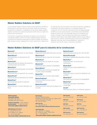 MasterGlenium®
Soluciones hiperfluidificantes para concreto
MasterInject®
Soluciones para la inyección de concreto
MasterKure®
Soluciones para el curado de concreto
MasterLife®
Soluciones para aumentar la durabilidad
MasterMatrix®
Soluciones para controlar la reología del
concreto autoconsolidable
MasterPel®
Soluciones para concreto impermeable
MasterPolyheed®
Soluciones para concreto de alto
rendimiento
MasterPozzolith®
Soluciones para la reducción de agua en el
concreto
MasterAir®
Soluciones para concreto con aire incluido
MasterBrace®
Soluciones para el reforzamiento del
concreto
MasterCast®
Soluciones para la industria de productos
manufacturados de concreto
MasterCem®
Soluciones para la fabricación de cemento
MasterEmaco®
Soluciones para la reparación de concreto
MasterFinish®
Soluciones para el tratamiento de cimbras
MasterFlow®
Soluciones para grouts de precisión
MasterFiber®
Soluciones para concreto reforzado con
fibras
MasterProtect®
Soluciones para la protección del concreto
MasterRheobuild®
Soluciones superfluidificantes para concreto
MasterRoc®
Soluciones para la construcción
subterránea
MasterSeal®
Soluciones para impermeabilización y
sellado
MasterSet®
Soluciones para el control de hidratación del
concreto
MasterSure®
Soluciones para el control de trabajabilidad
MasterTop®
Soluciones para pisos industriales y
comerciales
Ucrete®
Soluciones para pisos en ambientes agresivos
Master Builders Solutions de BASF para la industria de la construccion
BASF Corporation
Construction Systems
889 Valley Park Drive
Shakopee, MN 55379 EEUU
Servicio al consumidor +1 800 433-9517
Servicio técnico	 +1 800 243-6739
www.master-builders-solutions.basf.us
La marca Master Builders Solutions aporta toda la experiencia de BASF en
el desarrollo de soluciones químicas para obras nuevas de construcción,
mantenimiento, reparación y rehabilitación de estructuras. Master Builders
Solutions se basa en la experiencia adquirida durante más de un siglo en la
industria de la construcción.
El know-how y la experiencia del equipo de expertos en construcción a
nivel global de BASF conforman el núcleo de Master Builders Solutions.
Combinamos los elementos adecuados de nuestro portafolio de productos
para conseguir superar cualquiera de sus retos constructivos. Colaboramos
en todas las áreas de conocimiento y en todas las regiones y empleamos
la experiencia que hemos adquirido en incontables proyectos de
construcción en todo el mundo. Aprovechamos las tecnologías globales
de BASF, así como nuestro profundo conocimiento de las necesidades
locales de construcción, para desarrollar soluciones innovadoras que
ayuden a impulsar y hacer más exitosa la construcción sostenible. El
portafolio integral bajo la marca Master Builders Solutions abarca aditivos
para concreto y cemento, soluciones para la construcción subterránea,
selladores, soluciones para la impermeabilización, reparación y
protección del concreto, grouts y soluciones para pisos.
Master Builders Solutions de BASF
BASF Argentina
Tel: +56 2 2799 4309
BASF Brasil
Tel: +55 11 2718 5507
BASF Chile
Tel: +56 2 2799 4309
BASF Colombia
Tel: +57 1 6 32 22 60
BASF Costa Rica
Tel: +506 2440 9110
BASF Ecuador
Tel: +593 2 397 9500
BASF Panamá
Tel: +507 301 0970
BASF Perú
Tel: +51 1 219 0630
BASF Puerto Rico
Tel: +1 787 258 2737
BASF Venezuela
Tel: +58 212 958 6711
BASF Mexicana, S.A. de C.V.
Av. Insurgentes Sur 975
03710 México, D.F., México
Tel: +52 55 5325 2600
www.master-builders-solutions.basf.com.mx
BASF Panamá
Howard, Panamá Pacífico,
Panamerica Corporate Center Sur, Galera 9130,
Local 3, Avenida A , Panamá
Tel: +507-301-0970
BASF Costa Rica
Tel: + 506 2440-9110
www.master-builders-solutions.centroamerica.basf.com
BASF Puerto Rico
Carr. 183 Km. 1.7 Caguas,
Bo. Tomas de Castro , Puerto Rico
Tel: + 1 787-258 2737
www.master-builders-solutions.caribbean.basf.com
 