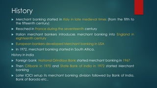 History
u Merchant banking started in Italy in late medieval times (from the fifth to
the fifteenth century)
u Reached in ...