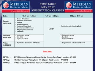TIME TABLE 
MAY 2012 
ORIENTATION CLASSES 
Dates 
10.00 am - 1.00pm 
1.00 pm - 2.00 pm 
2.00 pm - 5.00 pm 
Tuesday 
08/05/2012 
o Course Orientation 
o Plagiarism Assessment 
o Grading 
o Academic policies 
o Academic Misconduct 
o Complaints and Grievances 
o Mitigating Circumstances 
o Plagiarism 
LUNCH 
Registration with Awarding Body 
Thursday 
10/05/2012 
o Assignment writing 
o Soft Skills 
o English + I.T Skills 
o Assignment writing 
o Soft Skills 
o English + I.T Skills 
Friday 
11/05/2012 
o Registration & collection of ID Cards 
o Registration & collection of ID Cards 
Study Sites: 
08th May :- CITEC Campus, Windemere House, Kendal Avenue, Park Royal , London - W3 0XA 
10thMay :- Meridian Campus, Victory Park, 400 Edgware Road, London – NW2 6ND 
11th May:- CITEC Campus, Windemere House, Kendal Avenue, Park Royal, London – W3 0XA 