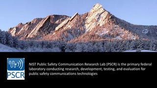NIST Public Safety Communication Research Lab (PSCR) is the primary federal
laboratory conducting research, development, testing, and evaluation for
public safety communications technologies
 