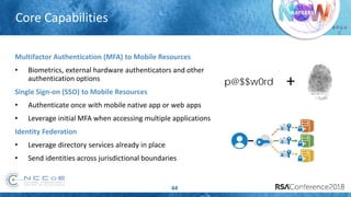 # R S A
C
44
Core Capabilities
p@$$w0rd +
Multifactor Authentication (MFA) to Mobile Resources
• Biometrics, external hardware authenticators and other
authentication options
Single Sign-on (SSO) to Mobile Resources
• Authenticate once with mobile native app or web apps
• Leverage initial MFA when accessing multiple applications
Identity Federation
• Leverage directory services already in place
• Send identities across jurisdictional boundaries
 