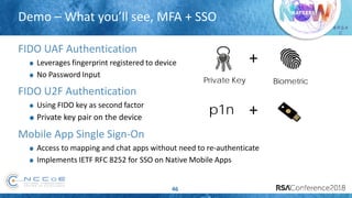 # R S A
C
Demo – What you’ll see, MFA + SSO
46
FIDO UAF Authentication
Leverages fingerprint registered to device
No Password Input
FIDO U2F Authentication
Using FIDO key as second factor
Private key pair on the device
Mobile App Single Sign-On
Access to mapping and chat apps without need to re-authenticate
Implements IETF RFC 8252 for SSO on Native Mobile Apps
p1n +
+
Private Key Biometric
 