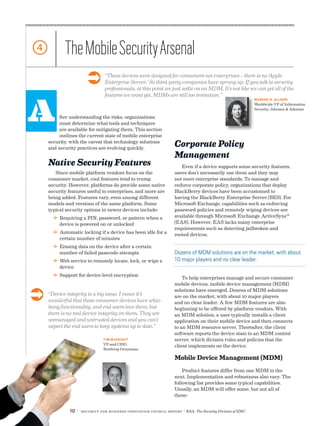 10 | Security for Business Innovation Council Report | RSA, The Security Division of EMC
A
4 TheMobileSecurityArsenal
fter understanding the risks, organizations
must determine what tools and techniques
are available for mitigating them. This section
outlines the current state of mobile enterprise
security, with the caveat that technology solutions
and security practices are evolving quickly.
Native Security Features
Since mobile platform vendors focus on the
consumer market, cool features tend to trump
security. However, platforms do provide some native
security features useful to enterprises, and more are
being added. Features vary, even among different
models and versions of the same platform. Some
typical security options in newer devices include:
DD Requiring a PIN, password, or pattern when a
device is powered on or unlocked
DD Automatic locking if a device has been idle for a
certain number of minutes
DD Erasing data on the device after a certain
number of failed passcode attempts
DD Web service to remotely locate, lock, or wipe a
device
DD Support for device-level encryption
Corporate Policy
Management
Even if a device supports some security features,
users don’t necessarily use them and they may
not meet enterprise standards. To manage and
enforce corporate policy, organizations that deploy
BlackBerry devices have been accustomed to
having the BlackBerry Enterprise Server (BES). For
Microsoft Exchange, capabilities such as enforcing
password policies and remotely wiping devices are
available through Microsoft Exchange ActiveSync®
(EAS). However, EAS lacks many enterprise
requirements such as detecting jailbroken and
rooted devices.
To help enterprises manage and secure consumer
mobile devices, mobile device management (MDM)
solutions have emerged. Dozens of MDM solutions
are on the market, with about 10 major players
and no clear leader. A few MDM features are also
beginning to be offered by platform vendors. With
an MDM solution, a user typically installs a client
application on their mobile device and then connects
to an MDM resource server. Thereafter, the client
software reports the device state to an MDM control
server, which dictates rules and policies that the
client implements on the device.
Mobile Device Management (MDM)
Product features differ from one MDM to the
next. Implementation and robustness also vary. The
following list provides some typical capabilities.
Usually, an MDM will offer some, but not all of
these:
“Device integrity is a big issue. I mean it’s
wonderful that these consumer devices have whiz-
bang functionality, and end users love them, but
there is no real device integrity on them. They are
unmanaged and untrusted devices and you can’t
expect the end users to keep systems up to date.”
“These devices were designed for consumers not enterprises – there is no ‘Apple
Enterprise Server.’ So third-party companies have sprung up. If you talk to security
professionals, at this point we just settle on an MDM. It’s not like we can get all of the
features we want yet. MDMs are still too immature.”
TIM MCKNIGHT
VP and CISO,
Northrop Grumman
MARENE N. ALLISON
Worldwide VP of Information
Security, Johnson & Johnson
Ü
Ü
Dozens of MDM solutions are on the market, with about
10 major players and no clear leader.
10 | Security for Business Innovation Council Report | RSA, The Security Division of EMC
 