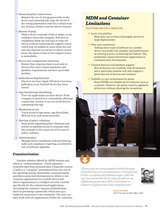 RSA, The Security Division of EMC | Security for Business Innovation Council Report | 11
“Even if you are using containerization for your
corporate data on a personal device, it’s important
to have an additional protection layer. After the
user has entered the device, they should use an
additional password or PIN or two-factor or
whatever to gain access to the corporate area.”
RALPH SALOMON
VP IT Security & Risk Office, SAP
DD Password-policy enforcement
Require the use of strong passwords on the
device and automatically wipe the device if
the wrong password is entered a certain num-
ber of times. Enforce inactive device timeout.
DD Remote wiping
Wipe a device remotely if lost or stolen, or an
employee leaves the company. Self-service
capabilities allow the end user to wipe the
device without contacting the support center,
which may be helpful in cases when the end
user has Internet access but no phone access
(since the phone is lost) or the support center
is unavailable.
DD Device and configuration restriction
Ensure that corporate data is sent only to
devices that meet certain hardware and
platform requirements and have up-to-date
patches.
DD Jailbreak/rooting detection
Check to see if an Apple iOS device has been
jailbroken or an Android device has been
rooted.
DD App blacklisting/whitelisting
View the applications on each device. If the
company is alerted to a vulnerability affecting
a particular version, it can un-enroll devices
containing that app.
DD Monitoring access
Track access to app stores, app downloads,
Web services, and social networks.
DD Alerting of policy violations
Send alerts regarding policy violations and
restrict or prohibit access to corporate data
(for example to the email server) in case of
policy violation.
DD Administration
Manage device enrollment and provisioning,
audit and compliance reporting, and distribu-
tion of software upgrades.
Containerization
Another solution offered by MDM vendors and
others is “containerization,” which separates
corporate data from personal data. Corporate content
is held in a “container” and isolated from the rest of
the operating system. Essentially, containerization
provides a protected environment in which to run
corporate applications on a mobile device and
allows organizations to configure security controls
specifically for the containerized applications.
Accessing the container requires authentication
(such as providing a password), which sets up a
brokered connection to the enterprise. The user can
then work with the applications within the container.
MDM and Container
Limitations
SOLUTIONS ARE STILL IMMATURE.
DD Lack of scalability
Most have not yet been thoroughly proven in
large deployments.
DD Poor user experience
Adding these types of software to a mobile
device can hinder the usability and performance
by slowing it down or draining the battery. The
proprietary email and browser applications in
containers lack functionality.
DD Limited features and platform support
Not all features are available with all products
and a particular solution will only support a
particular set of devices and versions.
DD Inability to vary permissions by group
Some MDMs can disable device features such as
a camera. However, the policy must be applied to
all devices without allowing for exceptions.
Ü
 
