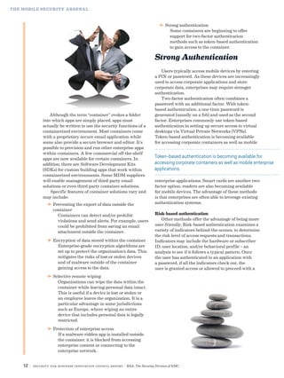 12 | Security for Business Innovation Council Report | RSA, The Security Division of EMC
Although the term “container” evokes a folder
into which apps are simply placed, apps must
actually be written to use the security functions of a
containerized environment. Most containers come
with a proprietary secure email application while
some also provide a secure browser and editor. It’s
possible to provision and run other enterprise apps
within containers. A few commercial off-the-shelf
apps are now available for certain containers. In
addition, there are Software Development Kits
(SDKs) for custom building apps that work within
containerized environments. Some MDM suppliers
will enable management of third-party email
solutions or even third-party container solutions.
Specific features of container solutions vary and
may include:
DD Preventing the export of data outside the
container
Containers can detect and/or prohibit
violations and send alerts. For example, users
could be prohibited from saving an email
attachment outside the container.
DD Encryption of data stored within the container
Enterprise-grade encryption algorithms are
set up to protect the organization’s data. This
mitigates the risks of lost or stolen devices
and of malware outside of the container
gaining access to the data.
DD Selective remote wiping
Organizations can wipe the data within the
container while leaving personal data intact.
This is useful if a device is lost or stolen or
an employee leaves the organization. It is a
particular advantage in some jurisdictions
such as Europe, where wiping an entire
device that includes personal data is legally
restricted.
DD Protection of enterprise access
If a malware-ridden app is installed outside
the container, it is blocked from accessing
enterprise content or connecting to the
enterprise network.
THE MOBILE SECURITY ARSENAL
Token-based authentication is becoming available for
accessing corporate containers as well as mobile enterprise
applications.
DD Strong authentication
Some containers are beginning to offer
support for two-factor authentication
methods such as token-based authentication
to gain access to the container.
Strong Authentication
Users typically access mobile devices by entering
a PIN or password. As these devices are increasingly
used to access corporate applications and store
corporate data, enterprises may require stronger
authentication.
Two-factor authentication often combines a
password with an additional factor. With token-
based authentication, a one-time password is
generated (usually on a fob) and used as the second
factor. Enterprises commonly use token-based
authentication in setting up secure access to virtual
desktops via Virtual Private Networks (VPNs).
Token-based authentication is becoming available
for accessing corporate containers as well as mobile
enterprise applications. Smart cards are another two-
factor option; readers are also becoming available
for mobile devices. The advantage of these methods
is that enterprises are often able to leverage existing
authentication systems.
Risk-based authentication
Other methods offer the advantage of being more
user-friendly. Risk-based authentication examines a
variety of indicators behind-the-scenes, to determine
the risk level of access requests and transactions.
Indicators may include the hardware or subscriber
ID, user location, and/or behavioral profile – an
analysis to see if it follows a typical pattern. Once
the user has authenticated to an application with
a password, if all the indicators check out, the
user is granted access or allowed to proceed with a
 