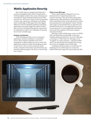 THE MOBILE SECURITY ARSENAL
Mobile Application Security
How mobile apps are designed and delivered is
crucial to managing mobile risks. For applications
involving highly sensitive data, many enterprises are
choosing the Virtual Desktop Infrastructure (VDI)
route for now. When they require richer functionality
or better user experience, enterprises are building
native mobile apps or Web apps. One of the biggest
differences between building traditional enterprise
applications and mobile apps is the speed at which
they need to be developed. Meeting the requirement
for rapid delivery adds to the challenges of ensuring
the security of mobile apps.
Desktop virtualization
VDI technology provides access to enterprise
applications and data residing on a centralized
server. Client software installed on the user’s
smartphone or tablet enables the user to work with
applications without actually downloading any data
to their device. Since no data is typically stored
locally, enterprise information is protected from any
potential malicious apps on the device or from being
lost or stolen.
Native versus Web apps
Native mobile apps are designed to run on a
particular device’s operating system and
machine firmware. They are written using native
programming APIs provided by mobile platforms,
and a customized version of the app must be written
and maintained for each platform version. Usually
native apps are downloaded from an app store and
installed on the device. An organization can set up
its own app store to control application distribution
and ensure that employees download company-
sanctioned versions.
Web apps consist of Web pages written in HTML,
CSS, and JavaScript and generally work across
multiple platforms and devices. To access Web apps,
a user goes to a URL. However, Web apps can be
“wrapped” in a native interface – code that enables
them to be downloaded and installed from an app
store and run alongside native mobile apps.
Avoiding local data storage is a central tenet of
designing secure mobile apps. It is commonly
believed that native apps store data locally and Web
14 | Security for Business Innovation Council Report | RSA, The Security Division of EMC
 