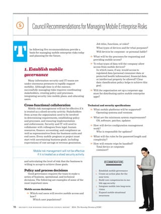16 | Security for Business Innovation Council Report | RSA, The Security Division of EMC
T
5 CouncilRecommendationsforManagingMobileEnterpriseRisks
he following five recommendations provide a
basis for managing mobile enterprise risks today
and planning for the future.
1. Establish mobile
governance
Many information-security and IT teams are
under enormous pressures to rapidly support
mobility. Although time is of the essence,
successfully managing risks requires coordinating
stakeholders, creating policy and processes,
integrating security into mobile plans, and educating
users.
Cross-functional collaboration
Mobile risk management will not be effective if it
is treated as a siloed security activity. Stakeholders
from across the organization need to be involved
in determining requirements, establishing policy
and processes, and ensuring implementation
and enforcement. Security and IT will need to
collaborate with colleagues from legal, human
resources, finance, accounting, and compliance as
well as representatives from the business units and
end users. Every mobile program or project must
start with ascertaining business goals, including
expectations of cost savings or revenue generation,
and articulating the level of risk that the business is
willing to accept to achieve those goals.
Policy and process decisions
Good governance requires the team to make a
series of business, operational, and technical
decisions. The following are examples of some of the
most important ones:
Mobile-access decisions
DD Which end users will receive mobile access and
how?
Which user populations?
RECOMMENDATIONS
1.	 Establish mobile governance
2.	 Create an action plan for the
near term
3.	 Build core competencies in mo-
bile app security
4.	 Integrate mobile into long-term
vision
5.	 Expand mobile situational
awareness
Mobile risk management will not be effective
if it is treated as a siloed security activity.
Job titles, functions, or roles?
What types of devices and for what purposes?
Will devices be corporate- or personal-liable?
DD What will be the processes for requesting and
providing mobile access?
DD To what types of data will the company allow
access from mobile devices?
In which cases, if any, would access to
regulated data (personal consumer data or
protected health information), financial data,
or intellectual property be allowed? Clear
data classification policy helps to achieve this
goal.
DD Will the organization set up a corporate app
store for distributing native mobile enterprise
apps?
Technical and security specifications
DD What mobile platforms will be supported?
Operating systems and versions
DD What are the minimum system requirements?
OS, software, patches, updates
DD How will device configuration management
work?
Who is responsible for updates?
DD What will the rules be for password length and
complexity?
DD How will remote wipe be handled?
Total device or corporate
container?
 