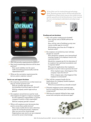 “A lot of this can’t be resolved through technology
alone. Business groups need to clearly understand the
classification of data which may go onto mobile devices
and the agreed level of risk this presents. It also requires
the user community to understand and adopt usage
policy.”
SIMON STRICKLAND
Global Head of Security,
AstraZeneca
RSA, The Security Division of EMC | Security for Business Innovation Council Report | 17
DD How will security requirements be enforced?
DD How much monitoring of devices will be done
and how?
How much visibility over the user’s
traffic (including personal traffic) will the
organization have?
DD What are the encryption requirements for
devices and/or corporate content?
Device use and support decisions
DD For corporate-owned devices, to what extent can
they be used for personal use?
Will use of public app stores and
downloading of personal apps be allowed?
Will the company restrict apps such as
games?
DD For employee-owned devices used for work,
what happens if support or repair is required?
Is it the employee’s responsibility or will the
company be partly or fully responsible?
Will the company provide a loaner?
DD Where will employees store documents they
need to access from mobile devices?
Since many mobile devices lack a directory
system for storing documents, employees
often use non-secure cloud storage.
Organizations may need to set up a corporate
account for secure cloud storage.
Funding and cost decisions
DD How will mobile enablement be funded?
How will the costs of MDM software be
covered?
How will the costs of building security into
custom mobile apps be covered?
Will funding come from the IT budget or
business units?
DD For employee-owned devices, how will data
charges be covered?
How should the company cover international
roaming charges if an employee travels with
a personal device?
Should the company pay for two data plans if
an employee has a personal smartphone and
a corporate tablet?
Who pays for applications that employees
purchase to use for work on personal devices?
If the employee pays, what happens if the
company wipes the device?
If the company pays, what happens if the
employee is terminated?
DD How will the company handle the tax
implications of a company-funded employee
device allowance?
Will it be accounted for as a benefit in kind?
DD If hourly employees access corporate apps
(such as email) after hours, how will they be
compensated?
DD Will there be separate billing for data usage
across both enterprise and personal apps?
Ü
 