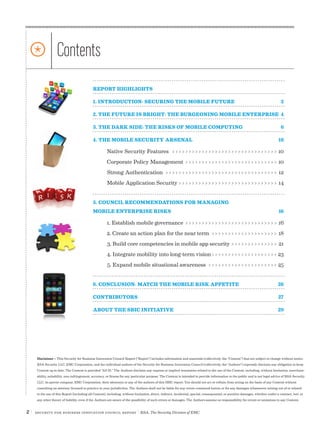 2 | Security for Business Innovation Council Report | RSA, The Security Division of EMC
REPORT HIGHLIGHTS	
1. INTRODUCTION: SECURING THE MOBILE FUTURE	 2
2. THE FUTURE IS BRIGHT: THE BURGEONING MOBILE ENTERPRISE	 4
3. THE DARK SIDE: THE RISKS OF MOBILE COMPUTING	 6
4. THE MOBILE SECURITY ARSENAL	 10
Native Security Features>>>>>>>>>>>>>>>>>>>>>>>>>>>>>>>>> 10
Corporate Policy Management>>>>>>>>>>>>>>>>>>>>>>>>>>>>> 10
Strong Authentication>>>>>>>>>>>>>>>>>>>>>>>>>>>>>>>>>>> 12
Mobile Application Security>>>>>>>>>>>>>>>>>>>>>>>>>>>>>>> 14
5. COUNCIL RECOMMENDATIONS FOR MANAGING
MOBILE ENTERPRISE RISKS	 16	
1. Establish mobile governance>>>>>>>>>>>>>>>>>>>>>>>>>>>>> 16
2. Create an action plan for the near term>>>>>>>>>>>>>>>>>>>>> 18
3. Build core competencies in mobile app security>>>>>>>>>>>>>>> 21
4. Integrate mobility into long-term vision>>>>>>>>>>>>>>>>>>>>>23
5. Expand mobile situational awareness>>>>>>>>>>>>>>>>>>>>>> 25
6. CONCLUSION: MATCH THE MOBILE RISK APPETITE	 26
CONTRIBUTORS	27
ABOUT THE SBIC INITIATIVE	 29
* Contents
Disclaimer – This Security for Business Innovation Council Report (“Report”) includes information and materials (collectively, the “Content”) that are subject to change without notice.
RSA Security LLC, EMC Corporation, and the individual authors of the Security for Business Innovation Council (collectively, the “Authors”) expressly disclaim any obligation to keep
Content up to date. The Content is provided “AS IS.” The Authors disclaim any express or implied warranties related to the use of the Content, including, without limitation, merchant-
ability, suitability, non-infringement, accuracy, or fitness for any particular purpose. The Content is intended to provide information to the public and is not legal advice of RSA Security
LLC, its parent company, EMC Corporation, their attorneys or any of the authors of this SBIC report. You should not act or refrain from acting on the basis of any Content without
consulting an attorney licensed to practice in your jurisdiction. The Authors shall not be liable for any errors contained herein or for any damages whatsoever arising out of or related
to the use of this Report (including all Content), including, without limitation, direct, indirect, incidental, special, consequential, or punitive damages, whether under a contract, tort, or
any other theory of liability, even if the Authors are aware of the possibility of such errors or damages. The Authors assume no responsibility for errors or omissions in any Content.
 