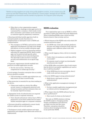 RSA, The Security Division of EMC | Security for Business Innovation Council Report | 19
COUNCIL RECOMMENDATIONS FOR MANAGING MOBILE ENTERPRISE RISK
DD Often this is a how organizations support
BYOD. But the challenge is that apps need to be
customized for a container, which tends to slow
down innovation, and vendors can be reluctant
to customize apps for proprietary containers.
•	Ensuring individual mobile apps have built-in
enterprise-grade security functions is a
complementary or alternative route to MDM and
containerization.
DD The emergence of HTML5 and tools for mobile
application development can help in the design
and delivery of secure mobile enterprise apps.
DD Digital wrappers can be an interesting solution
especially for supporting BYOD. Native mobile
apps can be protected and specific policy
enforced without a lot of extra development.
The downside is that you have to manage
security and entitlements on an app-by-app
basis.
•	In general, organizations should establish best
practices in mobile application security.
DD See the next section, “Develop core
competencies in mobile app security.”
•	Local storage of sensitive enterprise data on mobile
devices should be avoided.
DD VDI technology or mobile app architecture can
help ensure no data is stored locally.
•	Data protection is essential for any data residing on
the device.
DD If data must reside on a device (for offline
access), ensure it is adequately protected with
strong encryption and that enterprise data can
be remotely wiped if necessary.
•	Appropriate levels of authentication are required
for mobile access to corporate resources.
DD Users should authenticate with at least a PIN or
password to access their mobile devices and/or
mobile enterprise apps or a corporate container.
•	Processes should be established to ensure timely
software updates and security patches.
•	Techniques to track mobile malware and rogue
applications and mitigate their effects also need to be
implemented.
MDM evaluation
If an organization opts to use an MDM, it will be
necessary to pilot a few before full-scale deployment.
When evaluating MDMs, some critical security
features deserve close scrutiny such as:
•	Which features of the MDM work with which OS
versions and device types?
DD An MDM may work with multiple platforms,
but have one subset of features work with one
platform and a different subset work with
another.
•	What exactly happens when a device is remotely
wiped?
DD Under what circumstances could data still be
recoverable?
DD If corporate email is wiped, are downloaded
attachments also wiped?
•	If the MDM offers encryption, does it only ensure
that the device’s encryption capabilities are used or
does it add functionality?
DD If the MDM does its own encryption, does it
really work and how strong is it?
•	Does the MDM support strong authentication?
DD Multi-factor, risk-based, or device
authentication?
•	What is the application management strategy of
the MDM?
DD Do they consider application management just
as critical as device management?
•	What impact does the MDM software have on
device performance?
DD How much of a drain on the battery?
Not only are MDM solutions evolving,
the MDM market is changing quickly.
Vendor consolidations and takeovers
are likely over the next few years.
Therefore, enterprises should be
cautious about investing too heavily
in any particular MDM.
“Mobile security suppliers are at the mercy of the platform vendors. A new version of an OS
comes out and other things break. There should be a ‘caveat emptor’ stamped all over MDMs.
All suppliers are immature and the market very dynamic. It’s a big part of the risk going
forward.”
ROBERT RODGER
Group Head of Infrastructure
Security, HSBC
 