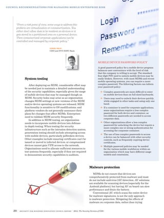 20 | Security for Business Innovation Council Report | RSA, The Security Division of EMC
System testing
After deploying an MDM, considerable effort may
be needed just to maintain a detailed understanding
of the security capabilities, especially given the range
of mobile devices that may be managed though an
MDM. Security holes may arise as an organization
changes MDM settings or new versions of the MDM
and/or device operating systems are released. MDM
functionality is sensitive to OS modifications, and
platform vendors do not generally announce their
plans for changes that affect MDMs. Enterprises
need to validate MDM security frequently.
In addition to MDM testing, an organization
needs to incorporate mobile devices into defense-
in-depth testing. When testing the security
infrastructure such as the intrusion detection system,
penetration testing should include attempting access
with mobile devices, particularly jailbroken devices.
Other examples include ensuring certificates can’t be
issued or moved to infected devices, or compromised
devices cannot gain VPN access to the network.
Organizations need to allocate sufficient resources to
test systems frequently, especially if they are required
to demonstrate security capabilities to auditors.
Malware protection
MDMs do not ensure that devices are
comprehensively protected from malware and most
do not include antivirus (AV) detection. AV solutions
are available for scanning devices (especially for the
Android platform), but having AV on board can slow
performance and drain the battery.
Conventional AV, which scans the entire device
for malware signatures, is not the only approach
to malware protection. Mitigating the effects of
malware on corporate data, rather than trying
“From a risk point of view, some ways to address this
problem are virtualization or containerization. You
either don’t allow data to be resident on devices or it
gets stored in a partitioned area on a personal device.
Then containerized corporate applications can be
controlled and managed by corporate policy.”
VISHAL SALVI
CISO and SVP, HDFC Bank
COUNCIL RECOMMENDATIONS FOR MANAGING MOBILE ENTERPRISE RISK
MOBILE DEVICE PASSWORD POLICY
A good password policy for a mobile device program
balances user convenience with the level of risk
that the company is willing to accept. The standard
four-digit PIN used to unlock mobile devices may be
easily broken. However, with most MDMs and recent
mobile operating systems, you can require a more
complex password. The following factors can inform
your password policy:
DD Complex passwords are more difficult to enter
on mobile devices than on full-sized keyboards.
DD Users may need to unlock their devices quickly,
while engaged in other tasks and using only one
hand.
DD If a container is used for corporate applications,
some organizations require a less complex
password for both device and container, as
two different passwords are needed to access
corporate data.
DD Other organizations allow a less complex
password for unlocking the device but require a
more complex one or strong authentication for
accessing the corporate container.
DD The use of less complex passwords to access
a device can be balanced with other security
controls, such as frequently expiring device
certificates.
DD Multiple password policies may be needed
for the various mobile workforces within an
organization which may have different usage
models and constraints.
 