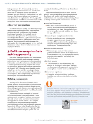 RSA, The Security Division of EMC | Security for Business Innovation Council Report | 21
COUNCIL RECOMMENDATIONS FOR MANAGING MOBILE ENTERPRISE RISK
to keep malware off a device entirely, may be a
better strategy. Containerization can provide some
protection for enterprise mobile apps. Even if
malware gets onto the device, the container can help
to ensure that it cannot gain access to corporate
data. To monitor for sophisticated threats, a possible
security solution would be to monitor network traffic
going in/out of the container for unusual behavior.
eDiscovery best practices
In order to respond quickly and efficiently to legal
or regulatory requests for records, organizations
should proactively establish best practices for
locating and managing electronically stored
information throughout the IT environment,
including mobile devices. Applications and systems
should be designed with eDiscovery in mind. For
example, developing mobile applications so that
information flows through corporate servers can help
eliminate or reduce the need to harvest data from
employees’ devices.
3. Build core competencies in
mobile app security
One of the keystones of mobile risk management
is ensuring that mobile applications are designed
and delivered in a way that protects the enterprise’s
information assets. Security teams should establish
a mobile application security program that covers
all applications, whether purchased as commercial
off-the-shelf (COTS) products, developed in house,
or built by a service provider, including websites
used to view and edit corporate data. This includes
assessing risks, developing security requirements,
and verifying and testing applications.
Defining requirements
Security issues should be considered at the
earliest stages of defining application requirements.
Designing apps to protect corporate data is not just
about adding security features, but requires a careful
examination of the application’s overall functionality
and architecture.
Although a common mindset is to “mobilize”
every application and entire applications, it often
makes sense to re-engineer business processes so
that only certain tasks, functions, or transactions
are supported on mobile devices. Or, a complex
transaction can sometimes be refactored into
multiple steps, resulting in several simple apps used
by people in different roles. Keep in mind that for
each app, the real business value of “going mobile”
should be assessed and weighed against cost and
security; it should not just be driven by the coolness
factor.
Mobile applications require the same types of
security features as desktop and other applications.
Developers will need to build in authentication,
authorization, data protection, and monitoring. Some
of the top mobile-specific considerations include:
•	Avoid local data storage
DD One of the most important design goals is to
limit or avoid storing sensitive enterprise data
on mobile devices. Make data available from a
server as needed and only until the user closes
the app or browser.
•	Ensure adequate encryption and auto wipe
DD For the particular use cases which require
an app to support local data storage (for
example offline use), ensure the app builds in
adequate encryption and possibly wipes data
automatically after a certain period.
•	Build in jailbreak detection
DD Corporate apps are more vulnerable on
jailbroken or rooted devices. If an organization
is not using an MDM with jailbreak and rooting
detection, this capability can be built into
individual apps.
•	Facilitate updates
DD The complexity of providing updates will
depend on the number and types of platform
versions supported. Apps can be architected to
make updates easier to create and distribute.
•	Focus on user experience
DD If possible, security should not hinder the
usability, convenience, or aesthetics of mobile
devices.
“Selection between native and HTML apps depends on use cases.
How many different devices need to be supported? Will devices
always be connected? How important is usability versus security
and costs? But with a proper application-development process for
corporate applications, you can build them securely either way.”
PETRI KUIVALA
CISO, Nokia
Ü
 