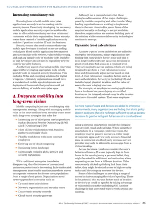 RSA, The Security Division of EMC | Security for Business Innovation Council Report | 23
COUNCIL RECOMMENDATIONS FOR MANAGING MOBILE ENTERPRISE RISK
Increasing consultancy role
Knowing how to build mobile enterprise
applications securely is an increasing role for
security teams. Proactively developing the necessary
mobile application security expertise enables the
team to offer solid consultancy services to internal
customers within their organization. Some security
teams have created a “mobile application security
architect” position to advise IT and the business.
Security teams also need to ensure that every
mobile app developer is trained on secure coding
techniques. Good mobile application development
practices include code reviews, vulnerability testing,
and making sample code or modular code available
so that developers do not have to repeatedly rewrite
code for security features.
Another key aspect of securing mobile enterprise
apps will be leveraging appropriate tools to help
quickly build in required security functions. This
includes SDKs and emerging solutions for digital
wrappers. Ultimately organizations should have
a standardized mobile app development and
deployment framework that provides rapid yet
secure delivery of mobile enterprise apps.
4. Integrate mobility into
long-term vision
Mobile computing is just one trend shaping risk-
management strategy. Along with managing mobile
risks in the near-medium term, security teams must
build long-term strategies that solve for:
DD Increasing use of third-party service providers
such as Business Process Outsourcing (BPO)
and IT Outsourcing (ITO)
DD More on-line collaboration with business
partners and supply chain
DD Flexible workforces with more contract
employees
DD Growing use of cloud computing
DD Escalating threat landscape
DD Increasingly complex global privacy and
security regulations
With traditional enterprise boundaries
disappearing, the effectiveness of conventional
perimeter protections is decreasing. Information risk
management must enable anytime/anywhere access
to corporate resources for diverse user populations
from a range of end points. Organizations need
newer approaches in security such as:
DD Dynamic trust calculations
DD Network segmentation and security zones
DD Data-centric security controls
DD Cloud-based security gateways
Although not a comprehensive list, these
strategies address some of the major challenges
posed by mobile computing and other trends. Many
leading organizations are working to implement
them in the next three to five years. Some of the
required security technology is not yet available;
therefore, organizations are custom-building parts of
the solution while commercial security technologies
continue to emerge.
Dynamic trust calculations
As more types of users and devices are added to
enterprise environments, many organizations are
finding that static policy doesn’t scale and that it
is no longer sufficient to set up access decisions to
grant or not grant full access at a constant level.
They are moving to access systems which are being
designed to perform a trust calculation in real
time and dynamically adjust access based on risk
level. A trust calculation considers factors such as
user authentication, device type (including OS and
installed apps), physical location, and the value of
assets the user is trying to access.
For example, an employee accessing applications
from a hardened corporate laptop at a verified
location on the internal network may be able to enter
data into a financial system. That same employee
using a personal smartphone outside the company
may get only email and calendar. When using their
smartphone in a company conference room, the
employee may be granted access to a wider range
of corporate apps and view-only access to financial
data. A contractor at a third-party overseas service
provider may only be allowed to access apps from a
virtual desktop.
Access decisions could also consider the user’s
behavioral history. If a user typically logs in from
home in the evening using a personal tablet, they
might be asked for additional authentication when
requesting access from a different location. If the
user recently clicked a phishing link from their
tablet, they might be denied access to high-security
tasks until the company assesses the device.
Some of the challenges in providing a range of
access include managing the risks of spoofing. There
is the potential that various factors such as location
or device type could be spoofed by taking advantage
of vulnerabilities in the underlying OS. Another
challenge is that users find ways to work around the
controls.
As more types of users and devices are added to enterprise
environments, many organizations are finding that static policy
doesn’t scale and that it is no longer sufficient to set up access
decisions to grant or not grant full access at a constant level.
 