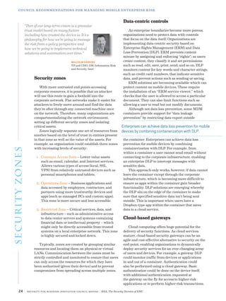 24 | Security for Business Innovation Council Report | RSA, The Security Division of EMC
Security zones
With more untrusted end points accessing
corporate resources, it is possible that an attacker
will use this route to gain a foothold into the
corporate network. Flat networks make it easier for
attackers to freely move around and find the data
they’re after through any connected machine once
on the network. Therefore, many organizations are
compartmentalizing the network environment,
setting up different security zones and isolating
critical assets.
Zones logically separate one set of resources from
another based on the level of trust in entities present
in that zone as well as the value of the assets. For
example, an organization could establish three zones
with increasing levels of security:
1.	 Common Access Zone – Lower-value assets
such as email, calendar, and Internet services.
Allows various types of access (local, SSL
VPN) from relatively untrusted devices such as
personal smartphones and tablets.
2.	 Operations Zone – Business applications and
data accessed by employees, contractors, and
partners using more trustworthy devices and
apps (such as managed PCs and custom apps).
This zone is more secure and less accessible.
3.	 Restricted Zone – Critical services, data, and
infrastructure – such as administrative access
to data center servers and systems containing
financial data or intellectual property – which
might only be directly accessible from trusted
systems on a local enterprise network. This zone
is highly secured and locked down.
Typically, zones are created by grouping similar
resources and locating them on physical or virtual
LANs. Communication between the zones must be
strictly controlled and monitored to ensure that users
can only access the resources for which they have
been authorized (given their device) and to prevent
compromises from spreading across multiple zones.
Data-centric controls
As enterprise boundaries become more porous,
organizations need to protect data with controls
that focus on the data itself. Organizations are
implementing data-centric security based on
Enterprise Rights Management (ERM) and Data
Loss Prevention (DLP). ERM prevents content
misuse by assigning and enforcing “rights”; as users
create content, they classify it and set permissions
such as read, edit, save, print, send, and so on. DLP
monitors content for key words and character strings,
such as credit card numbers, that indicate sensitive
data, and prevent actions such as sending or saving.
ERM solutions are becoming available which can
protect content on mobile devices. These require
the installation of an “ERM service viewer,” which
checks that the user is allowed to access a particular
document. They can also limit functions such as
allowing a user to read but not modify documents.
Although not data loss prevention, some MDM
containers provide support for “data leakage
prevention” by restricting data export outside
the container. Enterprises can achieve data loss
prevention for mobile devices by combining
containerization with DLP. For example, from
within a container a user cannot send email without
connecting to the corporate infrastructure, enabling
an enterprise DLP to intercept messages with
sensitive data.
This approach only works, however, if data cannot
leave the container except through the corporate
infrastructure, which is becoming more difficult to
ensure as apps within the container gain broader
functionality. DLP solutions are emerging whereby
the DLP sits on the edge of the container to make
sure that specified sensitive data isn’t being sent
outside. This is important when users have a
Dropbox-type app within the container that saves
data to a cloud service.
Cloud-based gateways
Cloud computing offers huge potential for the
delivery of security functions. As cloud services
mature, cloud-based security gateways can be an
agile and cost-effective alternative to security on the
end-point, enabling organizations to dynamically
deploy security services for an ever-changing array
of users and devices. For example, a gateway DLP
could monitor traffic from devices or applications
in and out of a container. Authentication could
also be performed using a cloud gateway. Basic
authentication could be done on the device itself,
with additional authentication requested at
the gateway on the fly for access to higher-risk
applications or to perform higher-risk transactions.
“Part of our long-term vision is a granular
trust model based on many factors
including how trusted the device is. It’s a
philosophy for how we’re going to manage
the risk from a policy perspective and
how we’re going to implement technical
solutions and automation over time.”
MALCOLM HARKINS
VP and CISO, GM, Information Risk
and Security, Intel
COUNCIL RECOMMENDATIONS FOR MANAGING MOBILE ENTERPRISE RISK
Enterprises can achieve data loss prevention for mobile
devices by combining containerization with DLP.
securityzones
 