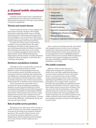 RSA, The Security Division of EMC | Security for Business Innovation Council Report | 25
5. Expand mobile situational
awareness
Corporate security teams need a comprehensive
understanding of the mobile space and the factors
affecting risk management, from day-to-day malware
to long-term megatrends.
Threats and counter-threats
As more consumer devices access corporate and
government networks, attackers will be highly
motivated to exploit the mobile route to valuable
information assets. Obtaining and sharing mobile
threat intelligence such as the latest mobile attack
methods will be a critical aspect of an organization’s
overall understanding of the threat landscape.
It will also be critical to know what tools are
available to counter mobile threats. The rapid
development of mobile security products and
service offerings should also be followed carefully.
New offerings continually come on the market,
such as emerging managed security services for
authentication and for MDM administration.
Organizations should maintain a healthy skepticism
towards the claims of suppliers, and do their own
verification and testing.
Hardware and platform evolution
Although security is not generally a priority for
consumer-technology developers, mobile
platform vendors are showing signs of interest
in the enterprise market including meeting with
enterprises to discuss roadmaps and requirements,
and adding more enterprise-grade security features.
Recent developments include support for complex
passwords and remote wipe. Future enhancements
could include OS- or hardware-level containerization.
A few manufacturers and mobile service
providers have been attempting to standardize
hardware security features through the Trusted
Computing Group (TCG). In 2006, TCG released its
first version of the Mobile Trusted Module (MTM)
specification. Unfortunately, it has not been widely
implemented. Instead, most manufacturers have
built to proprietary security specifications. A second
version of the MTM spec, scheduled for release this
year, may get more traction.
Role of mobile service providers
Enterprises do not often focus on the security of
carrier networks, but with mobile computing these
networks are becoming more integral to business
operations. The security of basic services, such
as connectivity and data-traffic flow, can vary.
Organizations should comprehensively investigate
the security features of their mobile services
networks.
Some carriers are starting to provide value-added
and managed security services to meet enterprise
requirements. Telecommunications companies can
provide authentication services at the network level
to avoid spoofing of a device’s MSISDN (telephone
number). Other services include MDM management;
provision of clean pipes (including anti malware,
anti spam, firewalling, and IPS); and app hosting,
distribution, and testing.
The mobile ecosystem
Effective mobile security depends on
collaboration among device manufacturers,
mobile service providers, application developers,
security vendors, and device owners. Given that
there is no accepted overall security model for
mobile computing today, there is often confusion
regarding responsibilities and a lack of proactive
participation. For example, while consumers
generally take responsibility for installing antivirus
protection and firewalls on their PC, many expect
their mobile carrier to secure their cell phone. Over
time and with industry leadership, a more widely
understood system of roles may emerge in which
the various players take clear responsibilities. For
mobile computing to be successful, all players in the
mobile ecosystem need to step up their game and
work together towards an innovative and integrated
security model.
STAY ABREAST OF CHANGES IN:
DDThreats/risks
DDMobile platforms
DDWireless networks
DDCarrier services
DDMobile security solutions
DDTrusted Computing
DDApplication development environments
DDVirtual Desktop Infrastructure (VDI)
DDManaged security services
DDCompliance implications (telecom regulations, privacy laws)
COUNCIL RECOMMENDATIONS FOR MANAGING MOBILE ENTERPRISE RISK
 