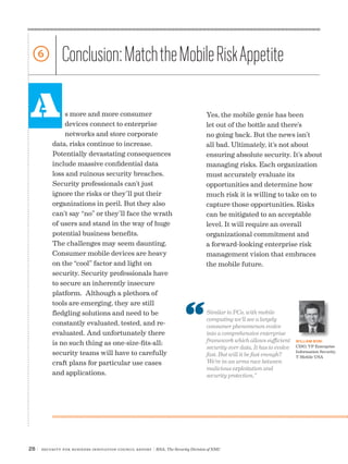 26 | Security for Business Innovation Council Report | RSA, The Security Division of EMC
A
6 Conclusion:MatchtheMobileRiskAppetite
s more and more consumer
devices connect to enterprise
networks and store corporate
data, risks continue to increase.
Potentially devastating consequences
include massive confidential data
loss and ruinous security breaches.
Security professionals can’t just
ignore the risks or they’ll put their
organizations in peril. But they also
can’t say “no” or they’ll face the wrath
of users and stand in the way of huge
potential business benefits.
The challenges may seem daunting.
Consumer mobile devices are heavy
on the “cool” factor and light on
security. Security professionals have
to secure an inherently insecure
platform. Although a plethora of
tools are emerging, they are still
fledgling solutions and need to be
constantly evaluated, tested, and re-
evaluated. And unfortunately there
is no such thing as one-size-fits-all;
security teams will have to carefully
craft plans for particular use cases
and applications.
Yes, the mobile genie has been
let out of the bottle and there’s
no going back. But the news isn’t
all bad. Ultimately, it’s not about
ensuring absolute security. It’s about
managing risks. Each organization
must accurately evaluate its
opportunities and determine how
much risk it is willing to take on to
capture those opportunities. Risks
can be mitigated to an acceptable
level. It will require an overall
organizational commitment and
a forward-looking enterprise risk
management vision that embraces
the mobile future.
Similar to PCs, with mobile
computing we’ll see a largely
consumer phenomenon evolve
into a comprehensive enterprise
framework which allows sufficient
security over data. It has to evolve
fast. But will it be fast enough?
We’re in an arms race between
malicious exploitation and
security protection.”
WILLIAM BONI
CISO, VP Enterprise
Information Security,
T-Mobile USA
 