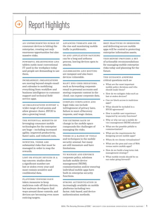 RSA, The Security Division of EMC | Security for Business Innovation Council Report | 1
An unprecedented surge of
consumer devices is hitting the
enterprise, creating not only
enormous opportunities but also
massive risks.
Powerful smartphones and
tablets outdo most conventional
IT used in the workplace today
and people are demanding to use
them.
Increasingly, organizations
are moving beyond simple email
and calendar to mobilizing
everything from workflow and
business intelligence to customer
support and technical field-
service apps.
As organizations support a
wider range of end-points and
allow greater choice, BYOD is
also a growing trend.
The potential benefits of
leveraging consumer mobile
technologies for the enterprise
are huge – including increased
agility, improved productivity,
faster sales, and reduced costs.
However, there are
substantial risks that must be
managed in order to reap the
rewards.
Lost or stolen devices is a
top concern: studies show
a significant number are
lost or stolen every year and
most contain sensitive and
confidential data.
Platform vendors have
taken measures to keep
malicious code off their devices,
but malware developers find
ways around these controls, and
devices are becoming even more
enticing targets.
ReportHighlights
Advanced threats are on
the rise and monitoring mobile
traffic is problematic.
OS and application patching
can be a long and arduous
process, leaving devices open to
attacks.
Jailbreaking and rooting
are rampant and also leave
devices vulnerable.
Many end-user behaviors,
such as forwarding corporate
email to personal accounts and
storing corporate content in the
cloud, can expose corporate data.
Complex compliance and
legal risks can include
infringement of privacy laws,
failure to meet eDiscovery
requests, and wage claims.
The extreme rate of
change in the mobile space
compounds the challenges of
managing the risks.
There is a range of tools
and techniques in the mobile
security arsenal, but many
are still immature and have
limitations.
To manage and enforce
corporate policy, solutions
include mobile device
management (MDM),
containerization and/or ensuring
individual mobile apps have
built-in enterprise security
functions.
Strong authentication is
increasingly available on mobile
platforms including two-
factor, risk-based, and device-
authentication methods.
Best practices in designing
and delivering secure mobile
apps will be central to protecting
enterprise information assets.
This report provides a set
of actionable recommendations
for managing mobile enterprise
risks today and planning for the
future.
The guidance answers
critical questions such as:
•	 What are the most important
mobile policy decisions and who
should make them?
•	 How do we mitigate risks such as
lost or stolen devices?
•	 Can we block access to malicious
apps?
•	 What should be included in a
BYOD agreement?
•	 How is mobile user experience
impacted by security functions?
•	 Why or why not use a mobile de-
vice management (MDM) solution?
•	 What are the possible pitfalls to
containerization?
•	 What are the requirements for
designing secure mobile apps?
•	 When do we choose virtualization?
•	 What are the pros and cons of Web
versus native mobile apps?
•	 How do we build a long-term risk
management strategy?
•	 What mobile trends should be on
our radar going forward?
 