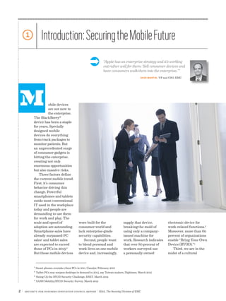 2 | Security for Business Innovation Council Report | RSA, The Security Division of EMC
obile devices
are not new to
the enterprise.
The BlackBerry®
device has been a staple
for years. Specially
designed mobile
devices do everything
from track packages to
monitor patients. But
an unprecedented surge
of consumer gadgets is
hitting the enterprise,
creating not only
enormous opportunities
but also massive risks.
Three factors define
the current mobile trend.
First, it’s consumer
behavior driving this
change. Powerful
smartphones and tablets
outdo most conventional
IT used in the workplace
today and people are
demanding to use them
for work and play. The
scale and speed of
adoption are astounding.
Smartphone sales have
already surpassed PC
sales1
and tablet sales
are expected to exceed
those of PCs in 2013.2
But these mobile devices
M
supply that device,
breaking the mold of
using only a company-
issued machine for
work. Research indicates
that over 80 percent of
workers surveyed use
a personally owned
electronic device for
work-related functions.3
Moreover, more than 60
percent of organizations
enable “Bring Your Own
Device (BYOD).”4
Third, we are in the
midst of a cultural
were built for the
consumer world and
lack enterprise-grade
security capabilities.
Second, people want
to blend personal and
work lives on one mobile
device and, increasingly,
1 Introduction:SecuringtheMobileFuture
1
Smart phones overtake client PCs in 2011, Canalys, February 2012
2
Tablet PCs may surpass desktops in demand in 2013, say Taiwan makers, Digitimes, March 2012
3
Sizing Up the BYOD Security Challenge, ESET, March 2012
4
SANS Mobility/BYOD Security Survey, March 2012
“Apple has an enterprise strategy and it’s working
out rather well for them: ‘Sell consumer devices and
have consumers walk them into the enterprise.’”
Ü
DAVE MARTIN, VP and CSO, EMC
 