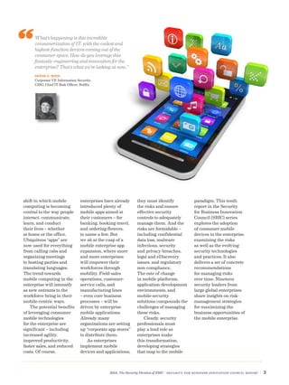 RSA, The Security Division of EMC | Security for Business Innovation Council Report | 3
shift in which mobile
computing is becoming
central to the way people
interact, communicate,
learn, and conduct
their lives – whether
at home or the office.
Ubiquitous “apps” are
now used for everything
from calling cabs and
organizing meetings
to hosting parties and
translating languages.
The trend towards
mobile computing in the
enterprise will intensify
as new entrants to the
workforce bring in their
mobile-centric ways.
The potential benefits
of leveraging consumer
mobile technologies
for the enterprise are
significant – including
increased agility,
improved productivity,
faster sales, and reduced
costs. Of course,
enterprises have already
introduced plenty of
mobile apps aimed at
their customers – for
banking, booking travel,
and ordering flowers,
to name a few. But
we sit at the cusp of a
mobile enterprise app
expansion, where more
and more enterprises
will empower their
workforces through
mobility. Field-sales
operations, customer-
service calls, and
manufacturing lines
– even core business
processes – will be
driven by enterprise
mobile applications.
Already many
organizations are setting
up “corporate app stores”
to distribute them.
As enterprises
implement mobile
devices and applications,
they must identify
the risks and ensure
effective security
controls to adequately
manage them. And the
risks are formidable –
including confidential
data loss, malware
infections, security
and privacy breaches,
legal and eDiscovery
issues, and regulatory
non-compliance.
The rate of change
in mobile platforms,
application-development
environments, and
mobile-security
solutions compounds the
challenges of managing
these risks.
Clearly, security
professionals must
play a lead role as
enterprises make
this transformation,
developing strategies
that map to the mobile
paradigm. This tenth
report in the Security
for Business Innovation
Council (SBIC) series
explores the adoption
of consumer mobile
devices in the enterprise,
examining the risks
as well as the evolving
security technologies
and practices. It also
delivers a set of concrete
recommendations
for managing risks
over time. Nineteen
security leaders from
large global enterprises
share insights on risk-
management strategies
for maximizing the
business opportunities of
the mobile enterprise.
What’s happening is this incredible
consumerization of IT, with the coolest and
highest-function devices coming out of the
consumer space. How do you leverage this
fantastic engineering and innovation for the
enterprise? That’s what we’re looking at now.”
DENISE D. WOOD
Corporate VP, Information Security,
CISO, Chief IT Risk Officer, FedEx
 