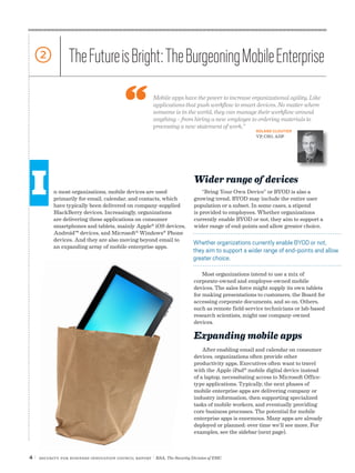 4 | Security for Business Innovation Council Report | RSA, The Security Division of EMC
n most organizations, mobile devices are used
primarily for email, calendar, and contacts, which
have typically been delivered on company-supplied
BlackBerry devices. Increasingly, organizations
are delivering these applications on consumer
smartphones and tablets, mainly Apple®
iOS devices,
Android™ devices, and Microsoft®
Windows®
Phone
devices. And they are also moving beyond email to
an expanding array of mobile enterprise apps.
2 TheFutureisBright:TheBurgeoningMobileEnterprise
Mobile apps have the power to increase organizational agility. Like
applications that push workflow to smart devices. No matter where
someone is in the world, they can manage their workflow around
anything – from hiring a new employee to ordering materials to
processing a new statement of work.”
Wider range of devices
“Bring Your Own Device” or BYOD is also a
growing trend. BYOD may include the entire user
population or a subset. In some cases, a stipend
is provided to employees. Whether organizations
currently enable BYOD or not, they aim to support a
wider range of end-points and allow greater choice.
Most organizations intend to use a mix of
corporate-owned and employee-owned mobile
devices. The sales force might supply its own tablets
for making presentations to customers, the Board for
accessing corporate documents, and so on. Others,
such as remote field-service technicians or lab-based
research scientists, might use company-owned
devices.
Expanding mobile apps
After enabling email and calendar on consumer
devices, organizations often provide other
productivity apps. Executives often want to travel
with the Apple iPad®
mobile digital device instead
of a laptop, necessitating access to Microsoft Office-
type applications. Typically, the next phases of
mobile enterprise apps are delivering company or
industry information, then supporting specialized
tasks of mobile workers, and eventually providing
core business processes. The potential for mobile
enterprise apps is enormous. Many apps are already
deployed or planned; over time we’ll see more. For
examples, see the sidebar (next page).
Whether organizations currently enable BYOD or not,
they aim to support a wider range of end-points and allow
greater choice.
ROLAND CLOUTIER
VP, CSO, ADP
I
 
