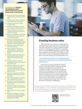 RSA, The Security Division of EMC | Security for Business Innovation Council Report | 5
“A huge benefit of mobile devices is the user interface – the touchscreen,
how the apps work – it’s very intuitive. This is simply how people want
to interact with IT systems nowadays and therefore has the potential to
increase the productivity of an enterprise workforce.”
DR. MARTIJN DEKKER
SVP, CISO, ABN Amro
Creating business value
The increasing use of consumer mobile devices
and applications is generally seen as inevitable and
driven by cultural forces. Today’s workforce simply
expects it. Allowing more flexibility in computing
devices, including BYOD programs, empowers staff
and can improve productivity. It also helps to attract
talent: New recruits are looking for positions where
they can use the latest devices and bring their own.
Enterprises see huge potential for creating
business value from mobile computing. Having
employees available 24x7 can make for an
expeditious workforce. Faster decision making
and access to information can drive efficiencies.
Streamlined field operations can lower costs and
improve customer service. A better-equipped sales
force can accelerate the sales cycle and generate
more revenue. The intuitive user interface can
reduce training time and costs. Voice and video
functions can facilitate collaboration.
EXAMPLES OF MOBILE
ENTERPRISE APPS
DEPLOYED OR PLANNED
(Custom-built or Commercial)
DD Productivity tools: File sharing,
collaboration, scheduling, office
apps
DD Company info: News, staff direc-
tory, conference room finder
DD Industry info: News, trends,
security alerts
DD Workflow: Manager approvals
for purchases, hiring, and more
DD Board of Directors: Access to
corporate documents and mate-
rials for meetings
DD Business intelligence: P&L data,
real-time access to enterprise-
crunched data feeds
DD Sales tools: Product info and
price lists, calculating quotes,
placing/reviewing orders, updat-
ing data on leads and pipeline
DD Expense reports: Viewing or
submitting reports
DD Status updates: Viewing or
submitting status updates for
projects or customer-support
tickets
DD System monitoring: Automatic
alerts about the status of net-
work and mechanical equip-
ment
DD Technical field service: Dis-
patching, tracking, and monitor-
ing technicians
DD Customer field service: On-site
access to customer product
records, warranty info, service
manuals, delivery info, and avail-
ability of parts
DD Insurance adjustment: On-site
damage assessment and claims
provision
DD HR: Updating goals, reviewing
and/or applying for benefits
DD Manufacturing: Monitoring, di-
agnosing, and fixing equipment
or processes
DD Customer support: Looking up
technical product info and track-
ing issues
DD Retail: Store inventory manage-
ment
DD Business management: Enter-
prise Resource Planning (ERP)
and Customer Relationship
Management (CRM)
The increasing use of consumer mobile devices and
applications is generally seen as inevitable and driven by
cultural forces.
 