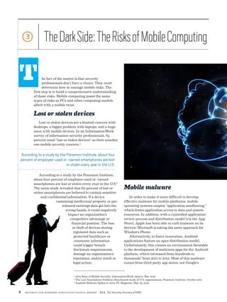 6 | Security for Business Innovation Council Report | RSA, The Security Division of EMC
he fact of the matter is that security
professionals don’t have a choice. They must
determine how to manage mobile risks. The
first step is to build a comprehensive understanding
of those risks. Mobile computing poses the same
types of risks as PCs and other computing models,
albeit with a mobile twist.
Lost or stolen devices
Lost or stolen devices are a limited concern with
desktops, a bigger problem with laptops, and a huge
issue with mobile devices. In an InformationWeek
survey of information-security professionals, 84
percent rated “lost or stolen devices” as their number
one mobile security concern.5
According to a study by the Ponemon Institute,
about four percent of employee-used or -owned
smartphones are lost or stolen every year in the U.S.6
The same study revealed that 60 percent of lost or
stolen smartphones are believed to contain sensitive
and confidential information. If a device
containing intellectual property or pre-
released earnings data got into the
wrong hands, it could negatively
impact an organization’s
competitive advantage or
financial position. The loss
or theft of devices storing
regulated data such as
protected healthcare or
consumer information
could trigger breach
disclosure requirements,
damage an organization’s
reputation, and/or result in
legal action.
T
3 TheDarkSide:TheRisksofMobileComputing
Mobile malware
In order to make it more difficult to develop
effective malware for mobile platforms, mobile
operating systems employ “application sandboxing,”
which limits application access to data and system
resources. In addition, with a controlled application-
review process and distribution model (via the App
Store), Apple has been able to curb malware on its
devices; Microsoft is taking the same approach for
Windows Phone.
Alternatively, to foster innovation, Android
applications feature an open distribution model.
Unfortunately, this creates an environment favorable
to the development of malicious apps for the Android
platform, which increased from hundreds to
thousands7
from 2011 to 2012. Most of this malware
comes from third-party app stores, not Google’s
5
2012 State of Mobile Security, InformationWeek reports, May 2012
6
The Lost Smartphone Problem, Benchmark study of U.S. organizations, Ponemon Institute, October 2011
7
Android Malware Spikes in 2012, PC Magazine, May 23, 2012
According to a study by the Ponemon Institute, about four
percent of employee-used or -owned smartphones are lost
or stolen every year in the U.S.
 