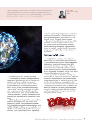 RSA, The Security Division of EMC | Security for Business Innovation Council Report | 7
Android Market™ media store (Google Play).
Even though the platform vendors have taken
measures to keep malicious code off their devices,
malware developers can find ways around
these controls, such as hiding malware inside
repackaged versions of legitimate applications.
Other vectors include in-app advertisements or
“malvertising” – genuine-looking ads that link to
sites hosting malware. Since mobile apps often
access Web services, there are opportunities for
“drive-by downloads,” whereby malicious software
automatically downloads when a user visits a Web
page.
Mobile malware is designed for various malicious
purposes including stealing data such as user
credentials. To date, typical mobile malware has
been financially motivated, using mechanisms such
as SMS billing to steal from user accounts. But it can
also be used to establish a foothold in the corporate
network. There are already examples of privilege-
escalation exploits for gaining root access to devices,
targeted spyware tools for malevolently tracking
users (including location), and botnets which can
remotely control thousands of smartphones.
The growth of mobile threats may be inevitable.
Motivated malware developers always seem to
find ways to breach the most popular platforms.
And devices are becoming more enticing targets
as they increasingly contain valuable data, connect
to corporate networks, and are used in financial
transactions.
Advanced threats
In today’s threat landscape, more and more
organizations face sophisticated cyber adversaries.
To monitor for advanced threats, organizations have
implemented intrusion detection systems (IDS)
or other tools that capture and analyze traffic on
corporate networks to identify suspicious activity
such as communications to command and control
servers. These tools can monitor mobile traffic when
it is routed through corporate networks.
However, enterprises don’t have visibility into
mobile traffic on carrier networks. While it is feasible
to do device-level monitoring of activity between a
mobile application and an enterprise server or cloud
provider, it is not feasible to monitor lateral data
movement such as smartphone communication with
a third party. For monitoring traffic to and from the
device, the enterprise can use a cloud Web gateway
as a proxy to analyze this data, although the device
must be managed by the enterprise to do this (by
adding the network proxy).
“One of the biggest risks is a lost device, especially if the company is not
informed immediately. If the device contains corporate data and the
employee doesn’t even care to inform you that they have misplaced their
device, your data remains in a very vulnerable position.”
FELIX MOHAN
SVP and Global CISO,
Airtel
 