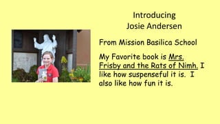 Introducing
Josie Andersen
From Mission Basilica School
My Favorite book is Mrs.
Frisby and the Rats of Nimh. I
like how suspenseful it is. I
also like how fun it is.
 