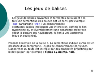 12
Les jeux de balises
Les jeux de balises ouvrantes et fermantes définissent à la
fois une sémantique (les balises ont un sens, par exemple
<p> paragraphe </p>) un comportement
(certaines balises impliquent une interaction, comme le lien
hypertexte a), et éventuellement une apparence prédéfinie
(pour la plupart des navigateurs, le lien a une apparence
bleue et soulignée).
Prenons l'exemple de la balise p. La sémantique indique qu'on est en
présence d'un paragraphe. Ici pas de comportement particulier.
L'apparence du texte est ici régie par des propriétés prédéfinies par
le navigateur, par exemple : Times 12 points, noir.
 