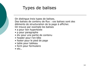 14
Types de balises
On distingue trois types de balises.
Des balises de contenu de flux : ces balises sont des
éléments de structuration de la page à afficher.
On trouve par exemple les balises
• a pour lien hypertexte
• p pour paragraphe
• div pour une partie de contenu
• header pour l'en-tête
• footer pour le pied de page
• table pour tableau
• form pour formulaire
• etc..
 