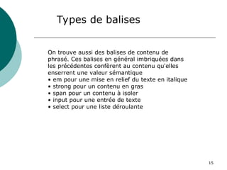 15
Types de balises
On trouve aussi des balises de contenu de
phrasé. Ces balises en général imbriquées dans
les précédentes confèrent au contenu qu'elles
enserrent une valeur sémantique
• em pour une mise en relief du texte en italique
• strong pour un contenu en gras
• span pour un contenu à isoler
• input pour une entrée de texte
• select pour une liste déroulante
 