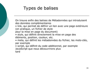16
Types de balises
On trouve enfin des balises de Métadonnées qui introduisent
des données complémentaires
• link, qui permet de définir un lien avec une page extérieure
(en pratique, un fichier de style
pour la mise en page du document)
• style, qui définit directement la mise en page des
éléments, position, couleur, etc.
• meta, qui définit les métadonnées du fichier, les mots-clés,
par exemple
• script, qui définit du code additionnel, par exemple
JavaScript que nous découvrirons plus
tard
 