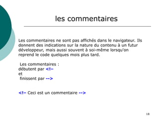 18
Les commentaires ne sont pas affichés dans le navigateur. Ils
donnent des indications sur la nature du contenu à un futur
développeur, mais aussi souvent à soi-même lorsqu'on
reprend le code quelques mois plus tard.
Les commentaires :
débutent par <!–
et
finissent par -->
<!– Ceci est un commentaire -->
les commentaires
 