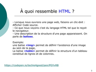 2
À quoi ressemble HTML ?
- Lorsque nous ouvrons une page web, faisons un clic-doit :
Afficher Code source.
- Ce que nous voyons c'est du langage HTML tel que le reçoit
le navigateur.
- Une description de la structure d'une page apparaissent. On
parle de balises.
Exemple:
une balise <img> permet de définir l'existence d'une image
au sein de la page,
La balise <table> permet de définir la structure d'un tableau
constitué de lignes et de colonnes.
https://codepen.io/techie4good/pen/PGYvRB
 